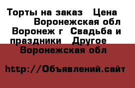 Торты на заказ › Цена ­ 1 000 - Воронежская обл., Воронеж г. Свадьба и праздники » Другое   . Воронежская обл.